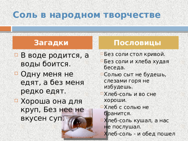 Соль в народном творчестве Загадки Пословицы В воде родится, а воды боится. Одну меня не едят, а без меня редко едят. Хороша она для круп, Без нее не вкусен суп. Без соли стол кривой. Без соли и хлеба худая беседа. Солью сыт не будешь, слезами горя не избудешь. Хлеб-соль и во сне хороши. Хлеб с солью не бранится. Хлеб-соль кушал, а нас не послушал. Хлеб-соль - и обед пошел 