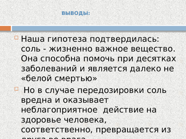  ВЫВОДЫ:   Наша гипотеза подтвердилась: соль - жизненно важное вещество. Она способна помочь при десятках заболеваний и является далеко не «белой смертью»  Но в случае передозировки соль вредна и оказывает неблагоприятное действие на здоровье человека, соответственно, превращается из друга во врага. 