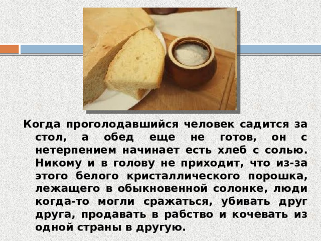 Когда проголодавшийся человек садится за стол, а обед еще не готов, он с нетерпением начинает есть хлеб с солью. Никому и в голову не приходит, что из-за этого белого кристаллического порошка, лежащего в обыкновенной солонке, люди когда-то могли сражаться, убивать друг друга, продавать в рабство и кочевать из одной страны в другую. 
