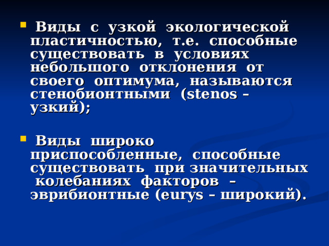  Виды с узкой экологической пластичностью, т.е. способные существовать в условиях небольшого отклонения от своего оптимума, называются стенобионтными (stenos – узкий);   Виды широко приспособленные, способные существовать при значительных колебаниях факторов – эврибионтные (eurys – широкий). 