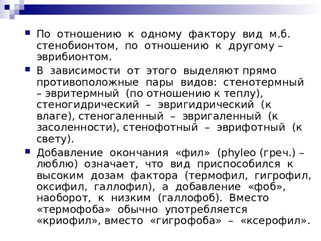 По отношению к одному фактору вид м.б. стенобионтом, по отношению к другому – эврибионтом. В зависимости от этого выделяют прямо противоположные пары видов: стенотермный – эвритермный (по отношению к теплу), стеногидрический – эвригидрический (к влаге), стеногаленный – эвригаленный (к засоленности), стенофотный – эврифотный (к свету). Добавление окончания «фил» (phyleo (греч.) – люблю) означает, что вид приспособился к высоким дозам фактора (термофил, гигрофил, оксифил, галлофил), а добавление «фоб», наоборот, к низким (галлофоб). Вместо «термофоба» обычно употребляется «криофил», вместо «гигрофоба» – «ксерофил». 