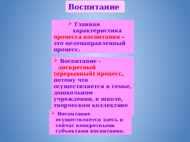 Воспитание  Главная характеристика  Главная характеристика  Главная характеристика процесса воспитания - это целенаправленный процесс.  Воспитание – дискретный (прерывный) процесс , потому что осуществляется в семье, дошкольном учреждении, в школе, творческом коллективе и т.д.  Воспитание осуществляется здесь и сейчас конкретными субъектами воспитания. 