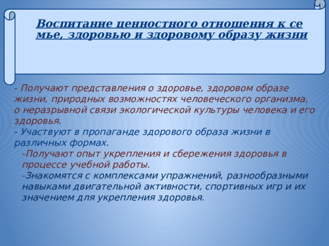 Воспитание ценностного отношения к семье, здоровью и здоровому образу жизни     -  Получают представления о здоровье, здоровом образе жизни, природных возможностях человеческого организма, о неразрывной связи экологической культуры человека и его здоровья. - Участвуют в пропаганде здорового образа жизни в различных формах. -Получают опыт укрепления и сбережения здоровья в процессе учебной работы. - Знакомятся с комплексами упражнений, разнообразными навыками двигательной активности, спортивных игр и их значением для укрепления здоровья.   