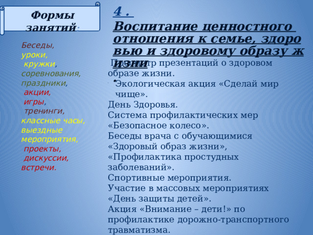 4 . Воспитание ценностного отношения к семье, здоровью и здоровому образу жизни . Формы занятий :      Просмотр презентаций о здоровом образе жизни. Экологическая акция «Сделай мир чище». День Здоровья. Система профилактических мер «Безопасное колесо». Беседы врача с обучающимися «Здоровый образ жизни», «Профилактика простудных заболеваний». Спортивные мероприятия. Участие в массовых мероприятиях «День защиты детей». Акция «Внимание – дети!» по профилактике дорожно-транспортного травматизма. Вовлечение учащихся в кружки и спортивные секции. Тематические классные часы на тему здоровья. Беседы, уроки,  кружки , соревнования, праздники ,  акции,  игры ,  тренинги,  классные часы, выездные мероприятия,  проекты,  дискуссии, встречи. 