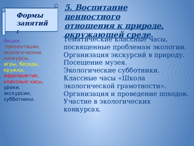 5. Воспитание ценностного отношения к природе, окружающей среде . Формы занятий:   Акции,   презентации, экологические конкурсы, игры, беседы, кружки, мероприятия, классные часы , уроки, экскурсии, субботники.   Тематические классные часы, посвященные проблемам экологии. Организация экскурсий в природу. Посещение музея. Экологические субботники. Классные часы «Школа экологической грамотности». Организация и проведение походов. Участие в экологических конкурсах.  