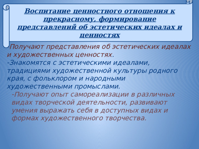 Воспитание ценностного отношения к прекрасному, формирование представлений об эстетических идеалах и ценностях   -Получают представления об эстетических идеалах и художественных ценностях . -Знакомятся с эстетическими идеалами, традициями художественной культуры родного края, с фольклором и народными художественными промыслами. -Получают опыт самореализации в различных видах творческой деятельности, развивают умения выражать себя в доступных видах и формах художественного творчества. 