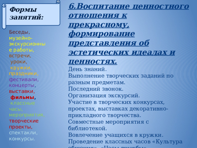 6.Воспитание ценностного отношения к прекрасному, формирование представления об эстетических идеалах и ценностях.  День знаний. Выполнение творческих заданий по разным предметам. Последний звонок. Организация экскурсий. Участие в творческих конкурсах, проектах, выставках декоративно-прикладного творчества. Совместные мероприятия с библиотекой. Вовлечение учащихся в кружки. Проведение классных часов «Культура общения», «Часы дружбы». Формы занятий:  Беседы, музейно- экскурсионные работы, встречи,  уроки,  кружки, праздники, фестивали, концерты , выставки,  фильмы ,  классные часы, мероприятия, творческие проекты, спектакли, конкурсы. 