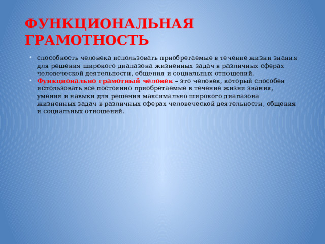 Функциональная грамотность способность человека использовать приобретаемые в течение жизни знания для решения широкого диапазона жизненных задач в различных сферах человеческой деятельности, общения и социальных отношений. Функционально грамотный человек – это человек, который способен использовать все постоянно приобретаемые в течение жизни знания, умения и навыки для решения максимально широкого диапазона жизненных задач в различных сферах человеческой деятельности, общения и социальных отношений. 