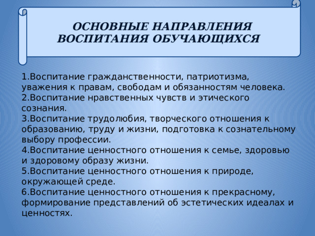 ОСНОВНЫЕ НАПРАВЛЕНИЯ ВОСПИТАНИЯ ОБУЧАЮЩИХСЯ 1.Воспитание гражданственности, патриотизма, уважения к правам, свободам и обязанностям человека. 2.Воспитание нравственных чувств и этического сознания. 3.Воспитание трудолюбия, творческого отношения к образованию, труду и жизни, подготовка к сознательному выбору профессии. 4.Воспитание ценностного отношения к семье, здоровью и здоровому образу жизни. 5.Воспитание ценностного отношения к природе, окружающей среде. 6.Воспитание ценностного отношения к прекрасному, формирование представлений об эстетических идеалах и ценностях. 