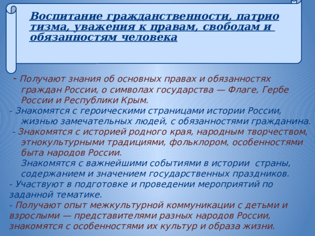  Воспитание гражданственности, патриотизма, уважения к правам, свободам и обязанностям человека      - Получают знания об основных правах и обязанностях граждан России, о символах государства — Флаге, Гербе России и Республики Крым. - Знакомятся с героическими страницами истории России, жизнью замечательных людей, с обязанностями гражданина.  - Знакомятся с историей родного края, народным творчеством, этнокультурными традициями, фольклором, особенностями быта народов России. Знакомятся с важнейшими событиями в истории страны, содержанием и значением государственных праздников. - Участвуют в подготовке и проведении мероприятий по заданной тематике. - Получают опыт межкультурной коммуникации с детьми и взрослыми — представителями разных народов России, знакомятся с особенностями их культур и образа жизни.    