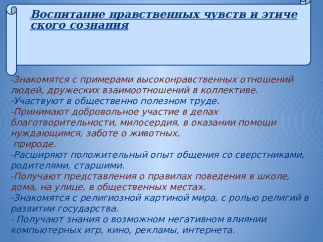 Воспитание нравственных чувств и этического сознания    - Знакомятся с примерами высоконравственных отношений людей, дружеских взаимоотношений в коллективе. -Участвуют в общественно полезном труде. -Принимают добровольное участие в делах благотворительности, милосердия, в оказании помощи нуждающимся, заботе о животных,  природе. -Расширяют положительный опыт общения со сверстниками, родителями, старшими. -Получают представления о правилах поведения в школе, дома, на улице, в общественных местах. -Знакомятся с религиозной картиной мира, с ролью религий в развитии государства. - Получают знания о возможном негативном влиянии компьютерных игр, кино, рекламы, интернета.       