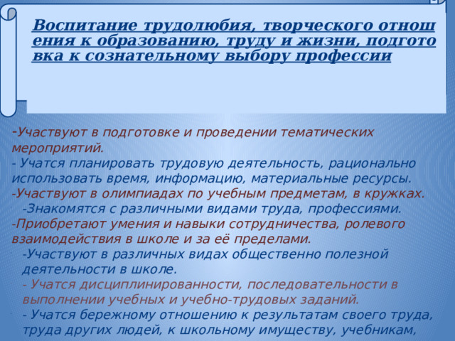 Воспитание трудолюбия, творческого отношения к образованию, труду и жизни, подготовка к сознательному выбору профессии       - Участвуют в подготовке и проведении тематических мероприятий. - Учатся планировать трудовую деятельность, рационально использовать время, информацию, материальные ресурсы. -Участвуют в олимпиадах по учебным предметам, в кружках. -Знакомятся с различными видами труда, профессиями. -Приобретают умения и навыки сотрудничества, ролевого взаимодействия в школе и за её пределами. -Участвуют в различных видах общественно полезной деятельности в школе. - Учатся дисциплинированности, последовательности в выполнении учебных и учебно-трудовых заданий. - Учатся бережному отношению к результатам своего труда, труда других людей, к школьному имуществу, учебникам, личным вещам. 