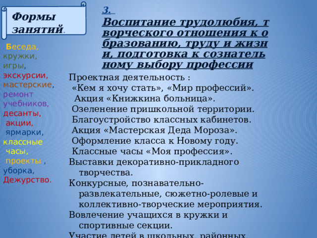 3.  Воспитание трудолюбия, творческого отношения к образованию, труду и жизни, подготовка к сознательному выбору профессии : Формы занятий .  Б еседа, кружки, игры , экскурсии, мастерские , ремонт учебников, десанты,  акции,  ярмарки, классные  часы,  проекты , уборка, Дежурство.   Проектная деятельность :  «Кем я хочу стать», «Мир профессий».  Акция «Книжкина больница».  Озеленение пришкольной территории.  Благоустройство классных кабинетов.  Акция «Мастерская Деда Мороза».  Оформление класса к Новому году.  Классные часы «Моя профессия». Выставки декоративно-прикладного творчества. Конкурсные, познавательно-развлекательные, сюжетно-ролевые и коллективно-творческие мероприятия. Вовлечение учащихся в кружки и спортивные секции. Участие детей в школьных, районных, областных мероприятиях. 