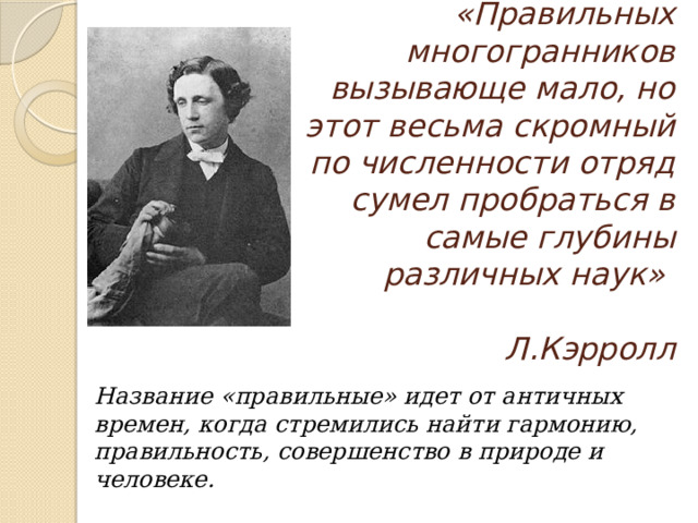 «Правильных многогранников вызывающе мало, но этот весьма скромный по численности отряд сумел пробраться в самые глубины различных наук»   Л.Кэрролл Название «правильные» идет от античных времен, когда стремились найти гармонию, правильность, совершенство в природе и человеке. 