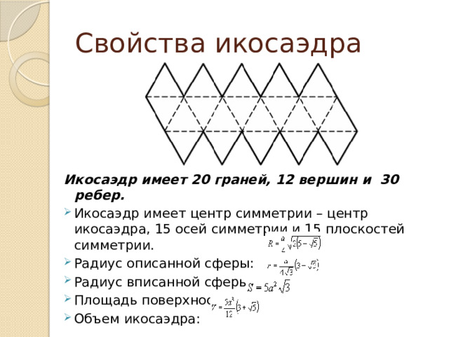 Свойства икосаэдра Икосаэдр имеет 20 граней, 12 вершин и 30 ребер. Икосаэдр имеет центр симметрии – центр икосаэдра, 15 осей симметрии и 15 плоскостей симметрии. Радиус описанной сферы: Радиус вписанной сферы: Площадь поверхности: Объем икосаэдра: 