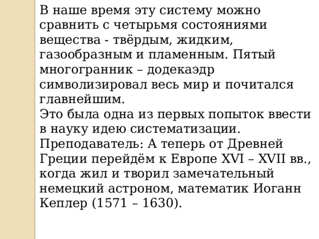 В наше время эту систему можно сравнить с четырьмя состояниями вещества - твёрдым, жидким, газообразным и пламенным. Пятый многогранник – додекаэдр символизировал весь мир и почитался главнейшим. Это была одна из первых попыток ввести в науку идею систематизации. Преподаватель: А теперь от Древней Греции перейдём к Европе XVI – XVII вв., когда жил и творил замечательный немецкий астроном, математик Иоганн Кеплер (1571 – 1630). 