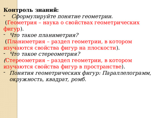 Контроль знаний: Сформулируйте понятие геометрии.  ( Геометрия – наука о свойствах геометрических фигур ). Что такое планиметрия?  ( Планиметрия – раздел геометрии, в котором изучаются свойства фигур на плоскости ). Что такое стереометрия? ( Стереометрия – раздел геометрии, в котором изучаются свойства фигур в пространстве ). Понятия геометрических фигур: Параллелограмм, окружность, квадрат, ромб.   