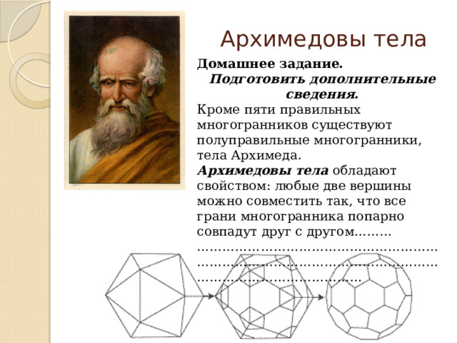 Архимедовы тела Домашнее задание. Подготовить дополнительные сведения. Кроме пяти правильных многогранников существуют полуправильные многогранники, тела Архимеда. Архимедовы тела обладают свойством: любые две вершины можно совместить так, что все грани многогранника попарно совпадут друг с другом……… ……………………………………………………………………………………………………………………………………… 