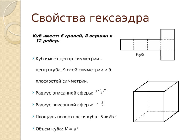 Свойства гексаэдра Куб имеет: 6 граней, 8 вершин и 12 ребер. Куб имеет центр симметрии - центр куба, 9 осей симметрии и 9 плоскостей симметрии. Радиус описанной сферы: Радиус вписанной сферы: Площадь поверхности куба: S = 6a² Объем куба: V = a³ 