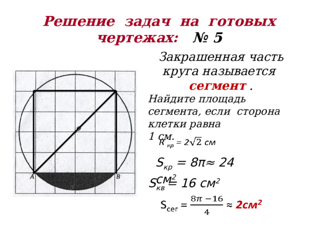 Решение задач на готовых  чертежах: № 5 Закрашенная часть круга называется сегмент  . Найдите площадь сегмента, если сторона клетки равна 1 см.   S кр = 8π≈ 24 см 2 S кв = 16 см 2   
