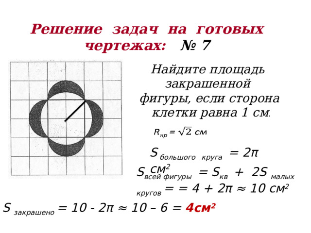 Решение задач на готовых  чертежах: № 7 Найдите площадь закрашенной фигуры, если сторона  клетки равна 1 см .   S большого  круга = 2π см 2 S всей фигуры = S кв + 2S малых  кругов = = 4 + 2π ≈ 10 см 2 S закрашено = 10 - 2π ≈ 10 – 6 = 4см 2 
