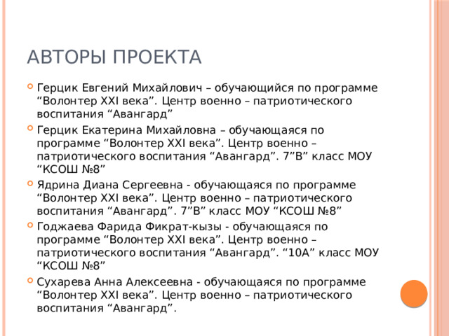 Авторы проекта Герцик Евгений Михайлович – обучающийся по программе “Волонтер XXI века”. Центр военно – патриотического воспитания “Авангард” Герцик Екатерина Михайловна – обучающаяся по программе “Волонтер XXI века”. Центр военно – патриотического воспитания “Авангард”. 7”В” класс МОУ “КСОШ №8” Ядрина Диана Сергеевна - обучающаяся по программе “Волонтер XXI века”. Центр военно – патриотического воспитания “Авангард”. 7”В” класс МОУ “КСОШ №8” Годжаева Фарида Фикрат-кызы - обучающаяся по программе “Волонтер XXI века”. Центр военно – патриотического воспитания “Авангард”. “10А” класс МОУ “КСОШ №8” Сухарева Анна Алексеевна - обучающаяся по программе “Волонтер XXI века”. Центр военно – патриотического воспитания “Авангард”. 