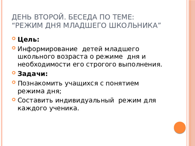 День второй. Беседа по теме: “Режим дня младшего школьника” Цель:    Информирование детей младшего школьного возра­ста о режиме дня и необходимости его строгого выполнения. Задачи: Познакомить учащихся с понятием режима дня; Составить индивидуальный режим для каждого ученика. 