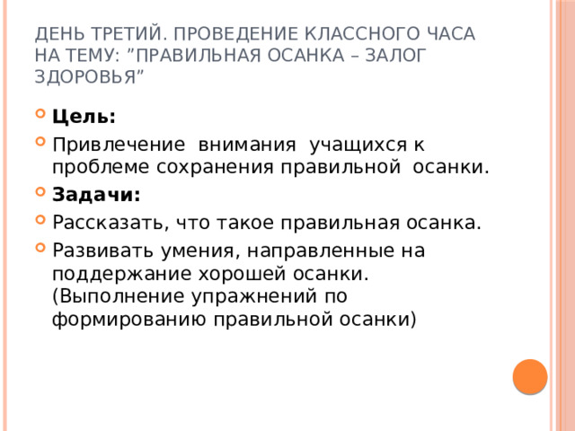 День третий. Проведение классного часа на тему: ”Правильная осанка – залог здоровья” Цель:  Привлечение внимания учащихся к проблеме сохранения правильной  осанки. Задачи: Рассказать, что такое правильная осанка. Развивать умения, направленные на поддержание хорошей осанки.(Выполнение упражнений по формированию правильной осанки) 