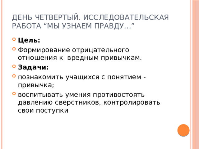 День четвертый. Исследовательская работа “Мы узнаем правду…” Цель: Формирование отрицательного отношения к вредным привычкам. Задачи: познакомить учащихся с понятием - привычка; воспитывать умения противостоять давлению сверстников, контролировать свои поступки 