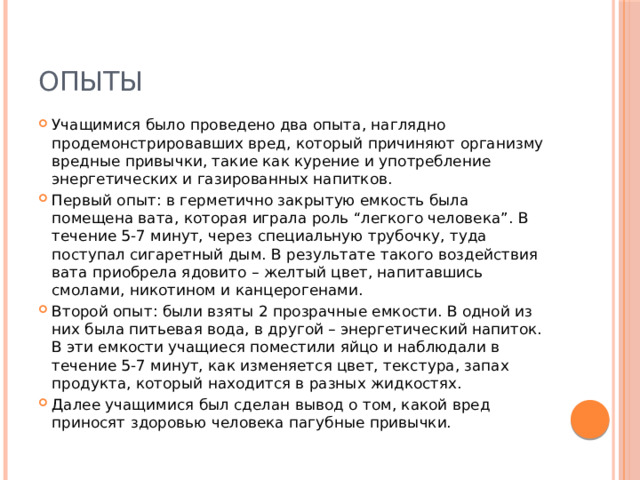 Опыты Учащимися было проведено два опыта, наглядно продемонстрировавших вред, который причиняют организму вредные привычки, такие как курение и употребление энергетических и газированных напитков. Первый опыт: в герметично закрытую емкость была помещена вата, которая играла роль “легкого человека”. В течение 5-7 минут, через специальную трубочку, туда поступал сигаретный дым. В результате такого воздействия вата приобрела ядовито – желтый цвет, напитавшись смолами, никотином и канцерогенами. Второй опыт: были взяты 2 прозрачные емкости. В одной из них была питьевая вода, в другой – энергетический напиток. В эти емкости учащиеся поместили яйцо и наблюдали в течение 5-7 минут, как изменяется цвет, текстура, запах продукта, который находится в разных жидкостях. Далее учащимися был сделан вывод о том, какой вред приносят здоровью человека пагубные привычки. 