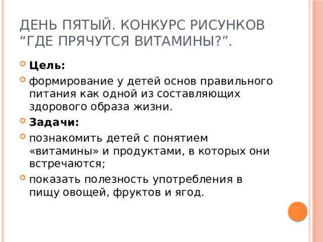 День пятый. Конкурс рисунков “Где прячутся витамины?”. Цель: формирование у детей основ правильного питания как одной из составляющих здорового образа жизни. Задачи: познакомить детей с понятием «витамины» и продуктами, в которых они встречаются; показать полезность употребления в пищу овощей, фруктов и ягод. 