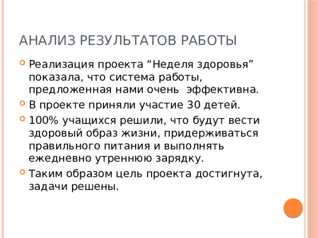 Анализ результатов работы Реализация проекта “Неделя здоровья” показала, что система работы, предложенная нами очень эффективна. В проекте приняли участие 30 детей. 100% учащихся решили, что будут вести здоровый образ жизни, придерживаться правильного питания и выполнять ежедневно утреннюю зарядку. Таким образом цель проекта достигнута, задачи решены. 