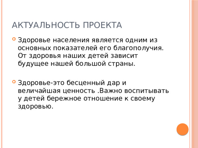 Актуальность проекта Здоровье населения является одним из основных показателей его благополучия. От здоровья наших детей зависит будущее нашей большой страны. Здоровье-это бесценный дар и величайшая ценность .Важно воспитывать у детей бережное отношение к своему здоровью. 