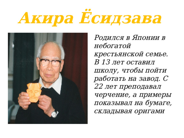 Акира Ёсидзава Родился в Японии в небогатой крестьянской семье. В 13 лет оставил школу, чтобы пойти работать на завод. С 22 лет преподавал черчение, а примеры показывал на бумаге, складывая оригами 