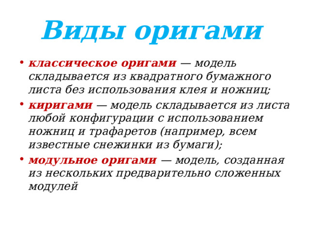 Виды оригами классическое оригами — модель складывается из квадратного бумажного листа без использования клея и ножниц; киригами  — модель складывается из листа любой конфигурации с использованием ножниц и трафаретов (например, всем известные снежинки из бумаги); модульное оригами — модель, созданная из нескольких предварительно сложенных модулей 