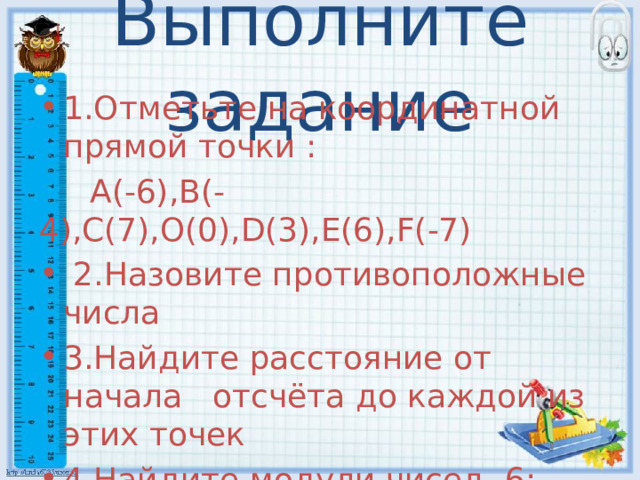 Выполните задание 1.Отметьте на координатной прямой точки :  A(-6),B(-4),C(7),O(0),D(3),E(6),F(-7)  2.Назовите противоположные числа 3.Найдите расстояние от начала отсчёта до каждой из этих точек 4.Найдите модули чисел -6;-3;4;-4;7;-7;0  