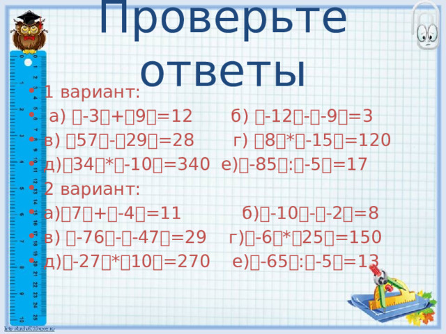 Проверьте ответы 1 вариант:  а) ৷ -3 ৷ + ৷ 9 ৷ =12 б) ৷ -12 ৷ - ৷ -9 ৷ =3 в) ৷ 57 ৷ - ৷ 29 ৷ =28 г) ৷ 8 ৷ * ৷ -15 ৷ =120 д) ৷ 34 ৷ * ৷ -10 ৷ =340 е) ৷ -85 ৷ : ৷ -5 ৷ =17 2 вариант: а) ৷ 7 ৷ + ৷ -4 ৷ =11 б) ৷ -10 ৷ - ৷ -2 ৷ =8 в) ৷ -76 ৷ - ৷ -47 ৷ =29 г) ৷ -6 ৷ * ৷ 25 ৷ =150 д) ৷ -27 ৷ * ৷ 10 ৷ =270 е) ৷ -65 ৷ : ৷ -5 ৷ =13 