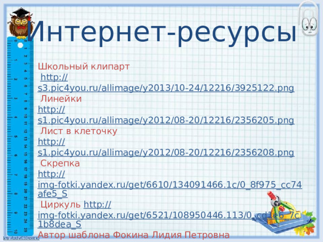 Интернет-ресурсы Школьный клипарт  http:// s3.pic4you.ru/allimage/y2013/10-24/12216/3925122.png  Линейки http :// s1.pic4you.ru/allimage/y2012/08-20/12216/2356205.png  Лист в клеточку http :// s1.pic4you.ru/allimage/y2012/08-20/12216/2356208.png  Скрепка http :// img-fotki.yandex.ru/get/6610/134091466.1c/0_8f975_cc74afe5_S  Циркуль http:// img-fotki.yandex.ru/get/6521/108950446.113/0_cd1e6_7c1b8dea_S Автор шаблона Фокина Лидия Петровна учитель начальных классов, МКОУ 