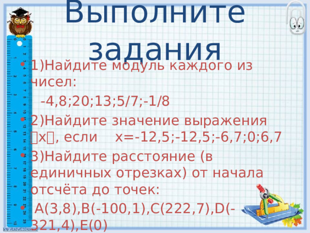 Выполните задания 1)Найдите модуль каждого из чисел:  -4,8;20;13;5/7;-1/8 2)Найдите значение выражения ৷ х ৷ , если х=-12,5;-12,5;-6,7;0;6,7 3)Найдите расстояние (в единичных отрезках) от начала отсчёта до точек:  A(3,8),B(-100,1),C(222,7),D(-321,4),E(0) 