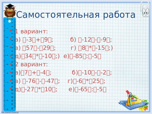 Самостоятельная работа 1 вариант: а) ৷ -3 ৷ + ৷ 9 ৷ ; б) ৷ -12 ৷ - ৷ -9 ৷ ; в) ৷ 57 ৷ - ৷ 29 ৷ ; г) ৷ 8 ৷ * ৷ -15 ৷ ;) д) ৷ 34 ৷ * ৷ -10 ৷ ;) е) ৷ -85 ৷ : ৷ -5 ৷ 2 вариант: а) ৷ 7 ৷ + ৷ -4 ৷ ; б) ৷ -10 ৷ - ৷ -2 ৷ ; в) ৷ -76 ৷ - ৷ -47 ৷ ; г) ৷ -6 ৷ * ৷ 25 ৷ ; д) ৷ -27 ৷ * ৷ 10 ৷ ; е) ৷ -65 ৷ : ৷ -5 ৷ 