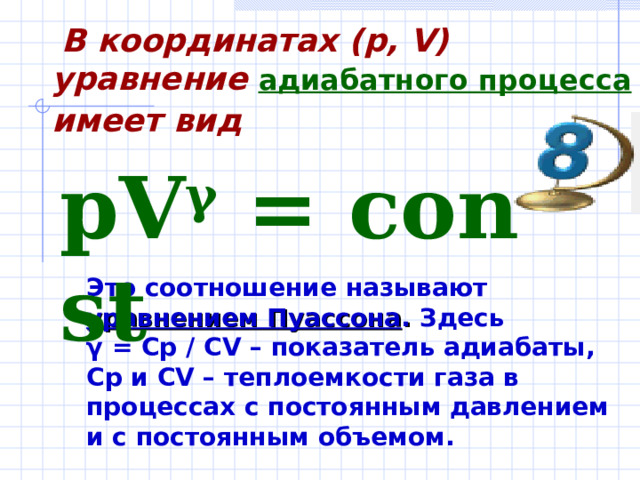  В координатах (p, V) уравнение адиабатного процесса имеет вид  pV γ  = const  Это соотношение называют уравнением Пуассона . Здесь γ = Cp / CV – показатель адиабаты, Cp и CV – теплоемкости газа в процессах с постоянным давлением и с  постоянным объемом.    