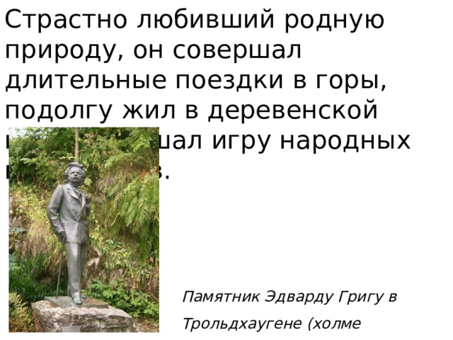 Страстно любивший родную природу, он совершал длительные поездки в горы, подолгу жил в деревенской глуши, слушал игру народных музыкантов. Памятник Эдварду Григу в Трольдхаугене (холме троллей) 