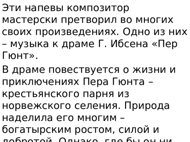 Эти напевы композитор мастерски претворил во многих своих произведениях. Одно из них – музыка к драме Г. Ибсена «Пер Гюнт». В драме повествуется о жизни и приключениях Пера Гюнта – крестьянского парня из норвежского селения. Природа наделила его многим – богатырским ростом, силой и добротой. Однако, где бы он ни появлялся, непременно ввязывался в драку, много хвастал и врал. 