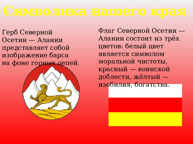 Символика нашего края Флаг Северной Осетии — Алании состоит из трёх цветов: белый цвет является символом моральной чистоты, красный — воинской доблести, жёлтый — изобилия, богатства. Герб Северной Осетии — Алании представляет собой изображение барса на фоне горных цепей . 