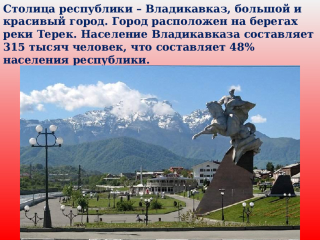 Столица республики – Владикавказ, большой и красивый город. Город расположен на берегах реки Терек. Население Владикавказа составляет 315 тысяч человек, что составляет 48% населения республики. 