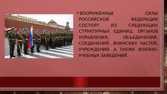 Вооружённые силы Российской Федерации состоят из следующих структурных единиц: органов управления, объединений, соединений, воинских частей, учреждений, а также военно- учебных заведений. 