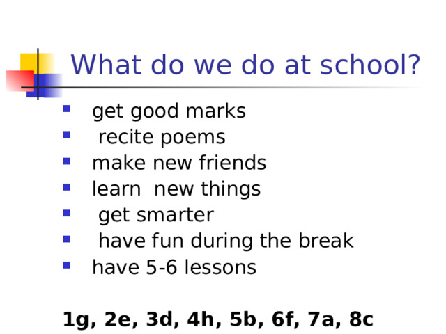 What do we do at school? get good marks  recite poems  make new friends learn new things  get smarter  have fun during the break have 5-6 lessons  1 g, 2e, 3d, 4h, 5b, 6f, 7a, 8c 