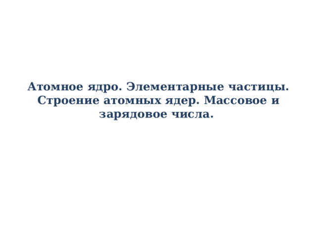 Атомное ядро. Элементарные частицы.  Строение атомных ядер. Массовое и зарядовое числа. 