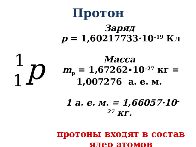 Протон Заряд p  = 1,60217733·10 –19  Кл  Масса m p = 1,67262∙10 –27 кг = 1,007276  а. е. м.    1 а. е. м. = 1,66057·10 –27  кг.   протоны входят в состав ядер атомов 