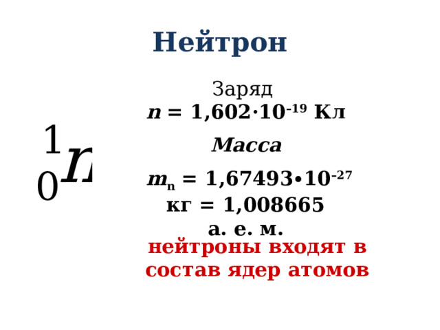 Нейтрон Заряд n  = 1,602·10 –19  Кл Масса  m n = 1,67493∙10 –27 кг = 1,008665 а. е. м.    нейтроны входят в состав ядер атомов 